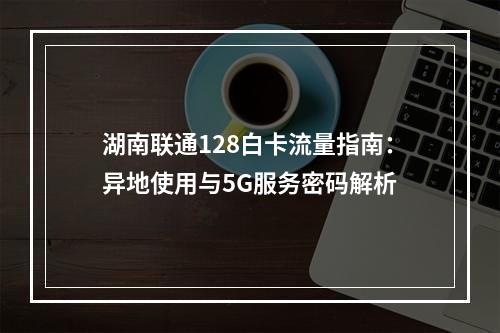 湖南联通128白卡流量指南：异地使用与5G服务密码解析