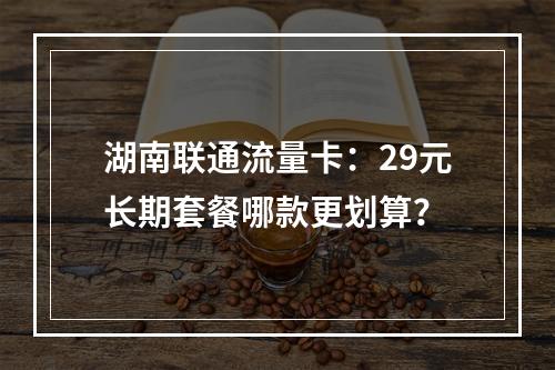 湖南联通流量卡：29元长期套餐哪款更划算？