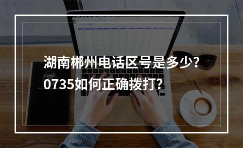湖南郴州电话区号是多少？0735如何正确拨打？