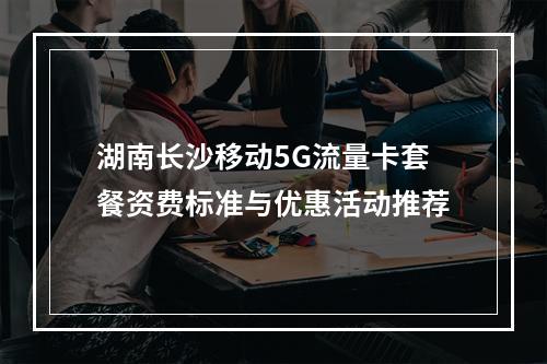 湖南长沙移动5G流量卡套餐资费标准与优惠活动推荐