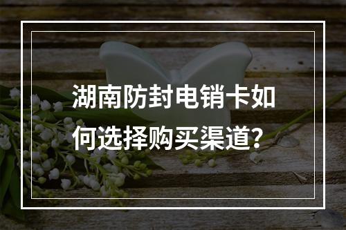 湖南防封电销卡如何选择购买渠道？