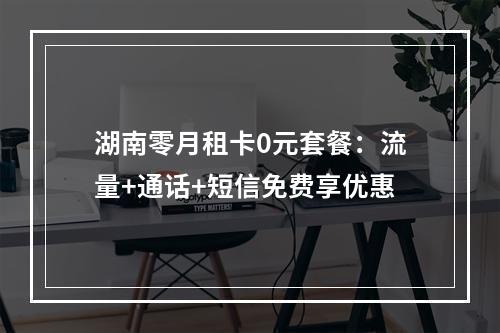 湖南零月租卡0元套餐：流量+通话+短信免费享优惠