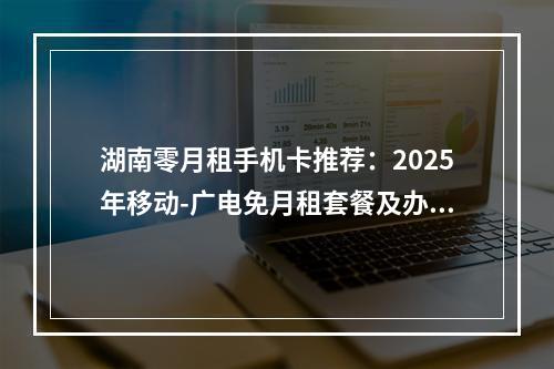 湖南零月租手机卡推荐：2025年移动-广电免月租套餐及办理指南