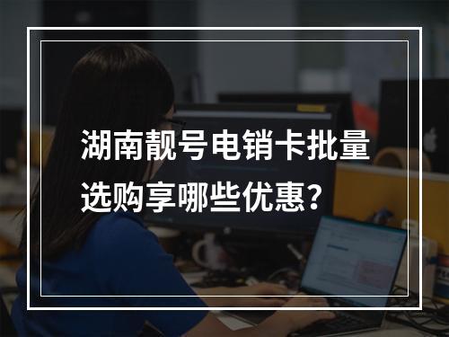 湖南靓号电销卡批量选购享哪些优惠？