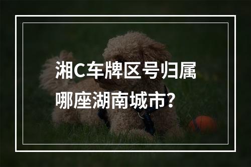 湘C车牌区号归属哪座湖南城市？