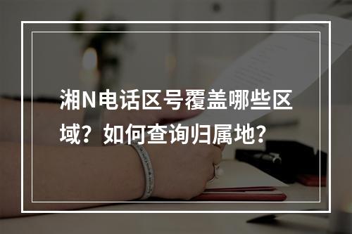 湘N电话区号覆盖哪些区域？如何查询归属地？