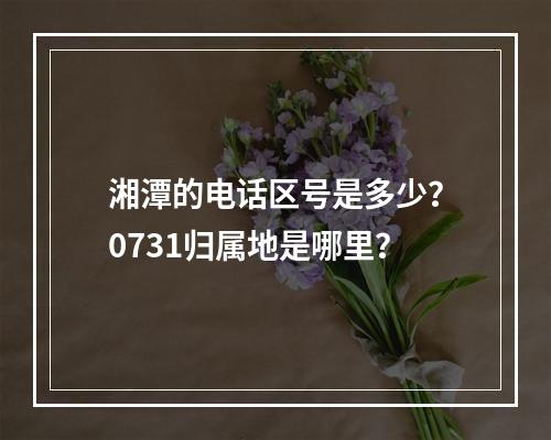 湘潭的电话区号是多少？0731归属地是哪里？