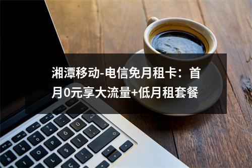 湘潭移动-电信免月租卡：首月0元享大流量+低月租套餐