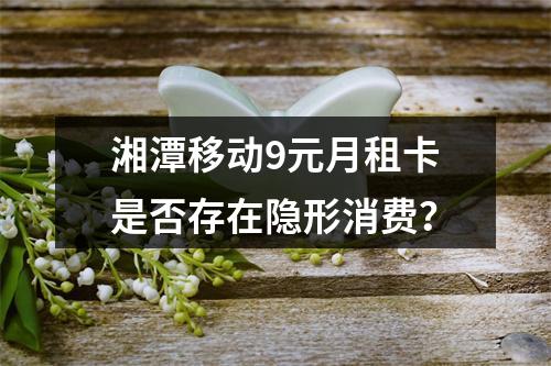 湘潭移动9元月租卡是否存在隐形消费？