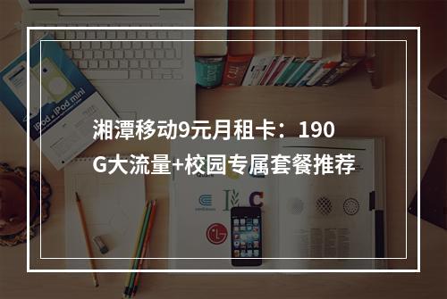 湘潭移动9元月租卡：190G大流量+校园专属套餐推荐