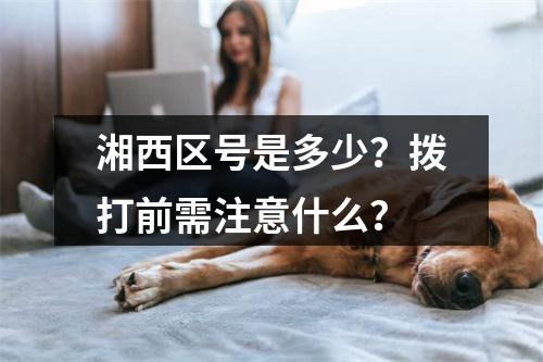湘西区号是多少？拨打前需注意什么？