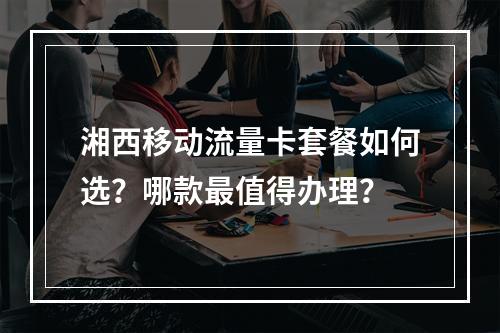 湘西移动流量卡套餐如何选？哪款最值得办理？