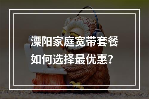 溧阳家庭宽带套餐如何选择最优惠？