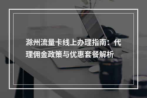 滁州流量卡线上办理指南：代理佣金政策与优惠套餐解析