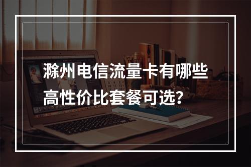 滁州电信流量卡有哪些高性价比套餐可选？