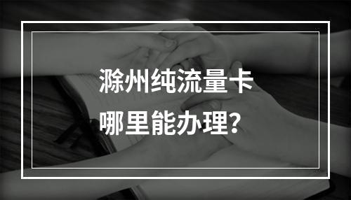 滁州纯流量卡哪里能办理？