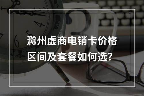 滁州虚商电销卡价格区间及套餐如何选？
