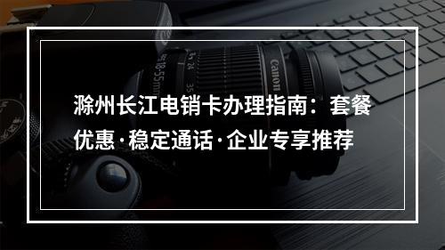 滁州长江电销卡办理指南：套餐优惠·稳定通话·企业专享推荐