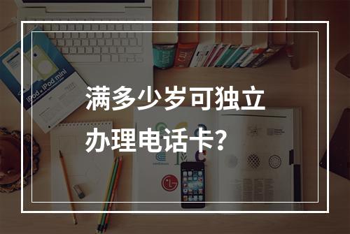 满多少岁可独立办理电话卡？