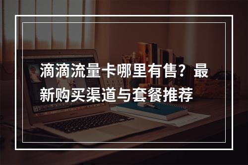 滴滴流量卡哪里有售？最新购买渠道与套餐推荐