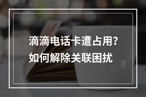 滴滴电话卡遭占用？如何解除关联困扰