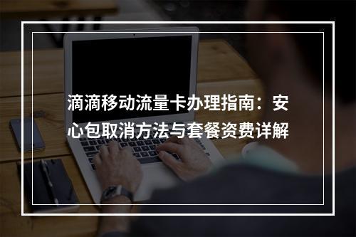 滴滴移动流量卡办理指南：安心包取消方法与套餐资费详解