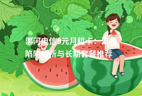 漯河电信9元月租卡：流量陷阱解析与长期套餐推荐