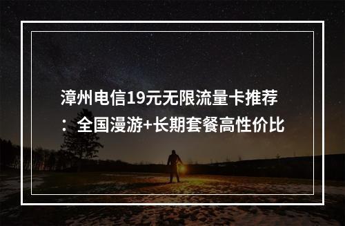 漳州电信19元无限流量卡推荐：全国漫游+长期套餐高性价比