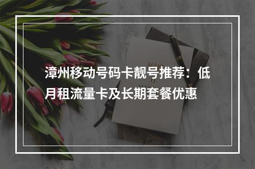 漳州移动号码卡靓号推荐：低月租流量卡及长期套餐优惠