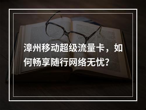 漳州移动超级流量卡，如何畅享随行网络无忧？