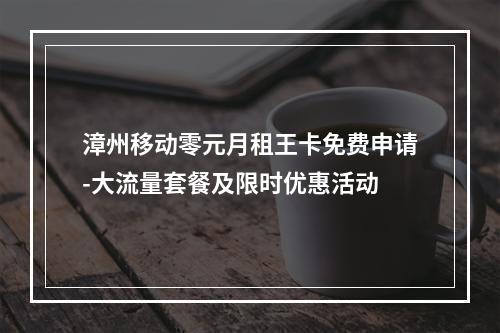 漳州移动零元月租王卡免费申请-大流量套餐及限时优惠活动
