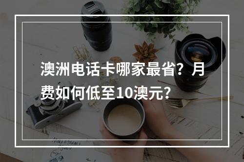 澳洲电话卡哪家最省？月费如何低至10澳元？