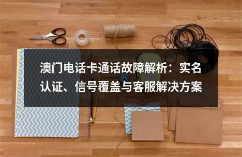 澳门电话卡通话故障解析：实名认证、信号覆盖与客服解决方案