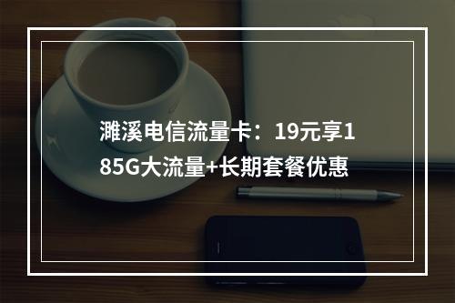 濉溪电信流量卡：19元享185G大流量+长期套餐优惠