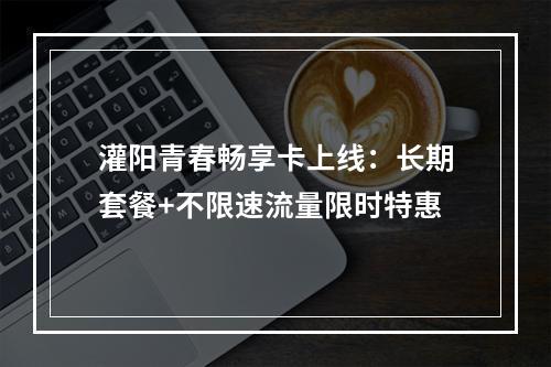 灌阳青春畅享卡上线：长期套餐+不限速流量限时特惠