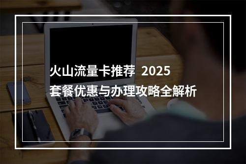 火山流量卡推荐  2025套餐优惠与办理攻略全解析