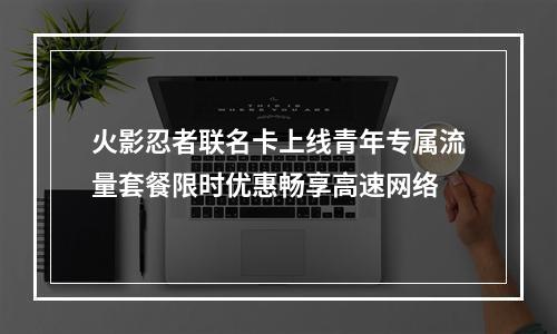 火影忍者联名卡上线青年专属流量套餐限时优惠畅享高速网络