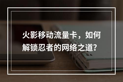 火影移动流量卡，如何解锁忍者的网络之道？