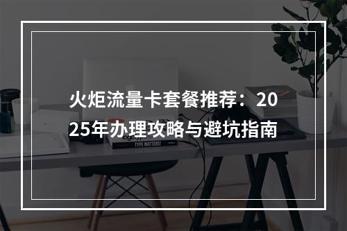 火炬流量卡套餐推荐：2025年办理攻略与避坑指南