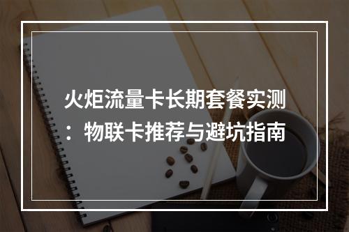 火炬流量卡长期套餐实测：物联卡推荐与避坑指南