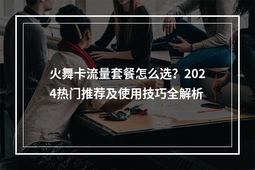 火舞卡流量套餐怎么选？2024热门推荐及使用技巧全解析