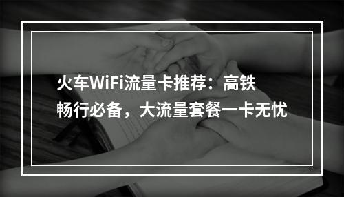 火车WiFi流量卡推荐：高铁畅行必备，大流量套餐一卡无忧