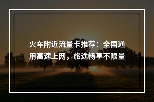 火车附近流量卡推荐：全国通用高速上网，旅途畅享不限量