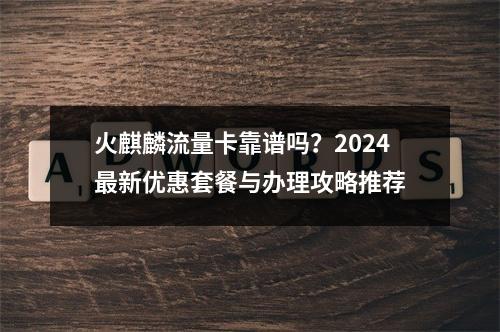 火麒麟流量卡靠谱吗？2024最新优惠套餐与办理攻略推荐