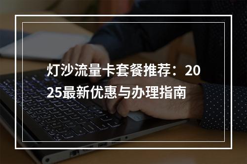 灯沙流量卡套餐推荐：2025最新优惠与办理指南