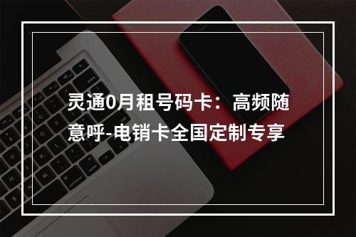 灵通0月租号码卡：高频随意呼-电销卡全国定制专享