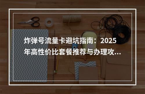 炸弹号流量卡避坑指南：2025年高性价比套餐推荐与办理攻略