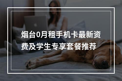 烟台0月租手机卡最新资费及学生专享套餐推荐
