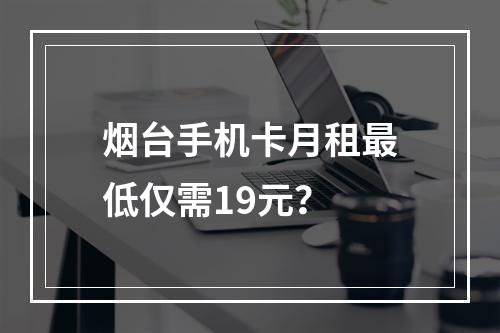 烟台手机卡月租最低仅需19元？