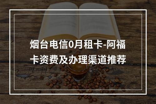 烟台电信0月租卡-阿福卡资费及办理渠道推荐